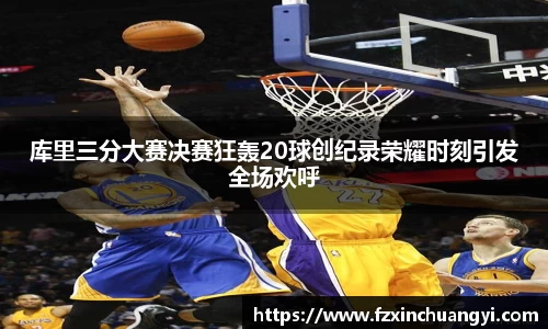 库里三分大赛决赛狂轰20球创纪录荣耀时刻引发全场欢呼